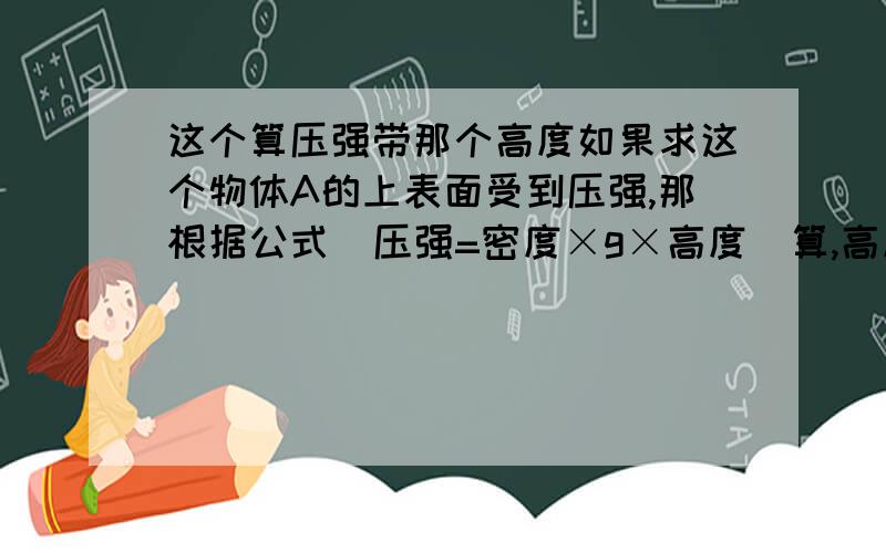 这个算压强带那个高度如果求这个物体A的上表面受到压强,那根据公式  压强=密度×g×高度  算,高度应该带哪一段?那下表面呢?