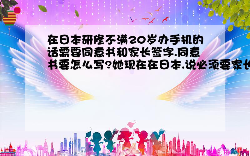 在日本研修不满20岁办手机的话需要同意书和家长签字.同意书要怎么写?她现在在日本.说必须要家长的签字和盖章.但是具体不知道同意书的格式.哪位牛人能帮一下忙啊.谢谢了