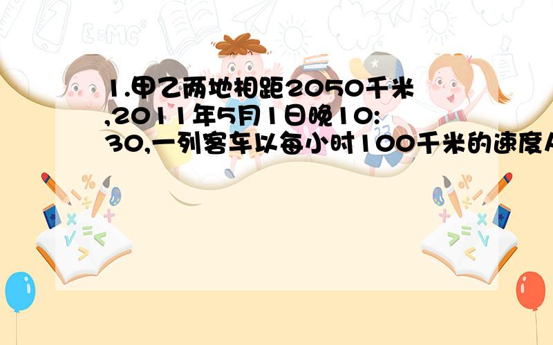 1.甲乙两地相距2050千米,2011年5月1日晚10:30,一列客车以每小时100千米的速度从甲站开往乙站,当晚12:00,一列货车以每小时90千米的速度从乙站开往甲站.那么两车相遇是什么时间?2.一个蓄水池有