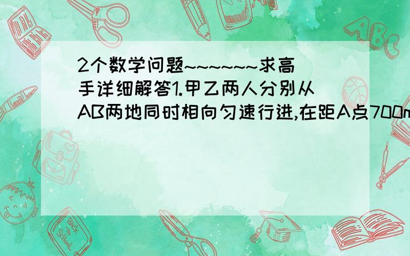 2个数学问题~~~~~~求高手详细解答1.甲乙两人分别从AB两地同时相向匀速行进,在距A点700m处第一次相遇,然后继续前行,甲到B地,乙到A地后都按原来各自的速度立即原途返回,在距B点400m处第二次相