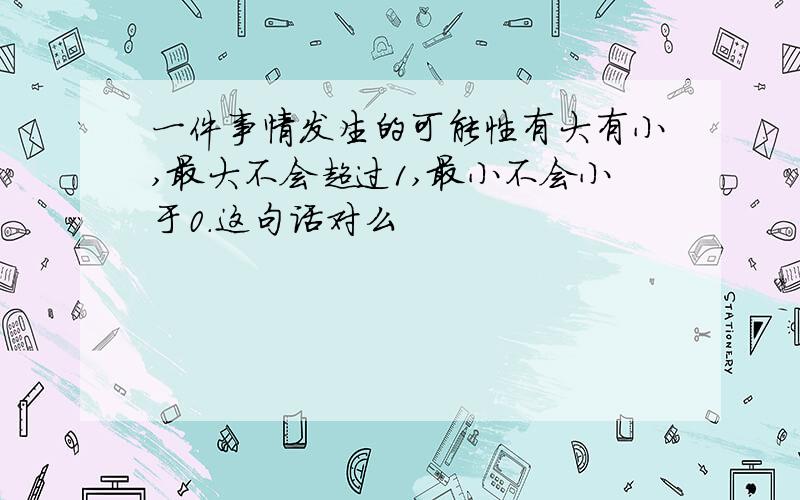 一件事情发生的可能性有大有小,最大不会超过1,最小不会小于0.这句话对么