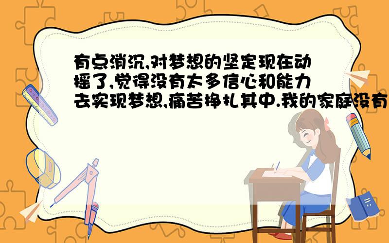 有点消沉,对梦想的坚定现在动摇了,觉得没有太多信心和能力去实现梦想,痛苦挣扎其中.我的家庭没有深厚扎实的背景,没有有钱有地位的父母,都是很普通的人.我17了,从13岁喜欢音乐、唱歌,从