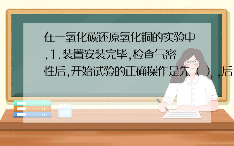 在一氧化碳还原氧化铜的实验中,1.装置安装完毕,检查气密性后,开始试验的正确操作是先（ ）,后（ ）.2.实验过程中,必须在一氧化碳气体的出口处点火燃烧,这是为了（ ）