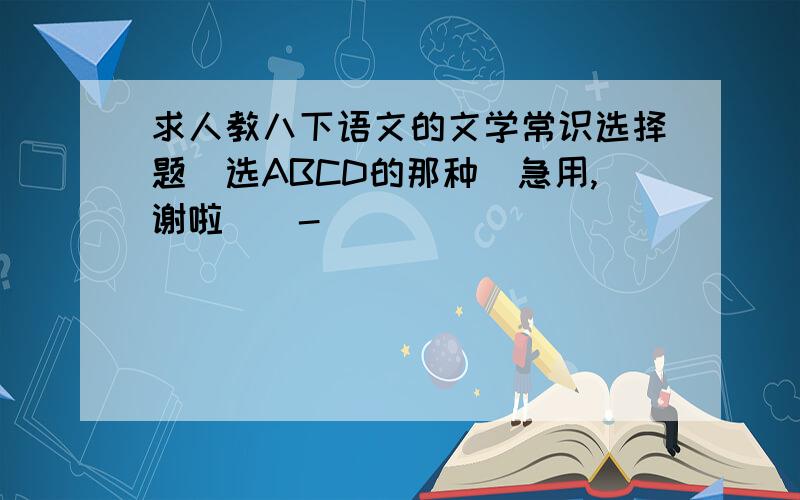 求人教八下语文的文学常识选择题（选ABCD的那种）急用,谢啦（^-^)