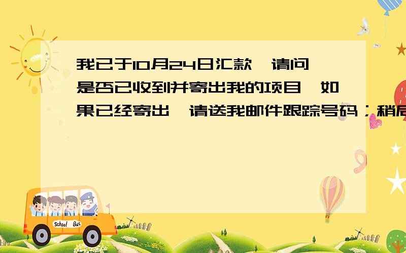 我已于10月24日汇款,请问是否已收到并寄出我的项目,如果已经寄出,请送我邮件跟踪号码；稍后我会支付另一个项目的款项-我希望两个项目先后寄送,这样可以节省海关费用