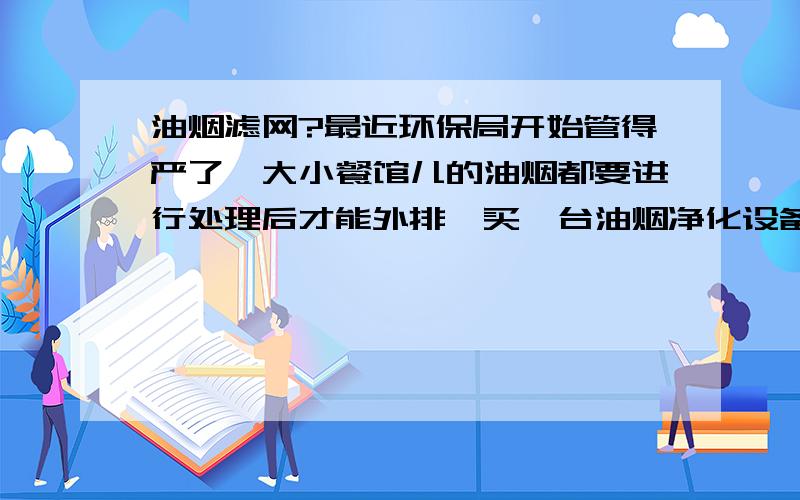 油烟滤网?最近环保局开始管得严了,大小餐馆儿的油烟都要进行处理后才能外排,买一台油烟净化设备起码都得好几千块,这可是个不小的成本,但是不买吧可能都影响正常营业了,我还有几个餐