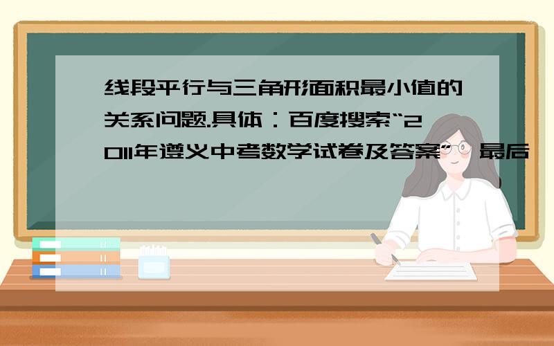 线段平行与三角形面积最小值的关系问题.具体：百度搜索“2011年遵义中考数学试卷及答案”、最后一题的最后一个问有一种解答为：（3）作EM⊥BO,∵当OE∥AB时,△FEO面积最小,∴∠EOM=45°,∴MO