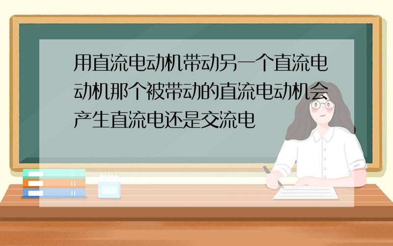 用直流电动机带动另一个直流电动机那个被带动的直流电动机会产生直流电还是交流电