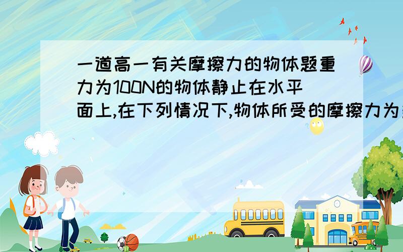 一道高一有关摩擦力的物体题重力为100N的物体静止在水平面上,在下列情况下,物体所受的摩擦力为多少?是什么性质的摩擦力?（1）当用水平向右的10N力推物体时,物体不动（2）当用水平向右