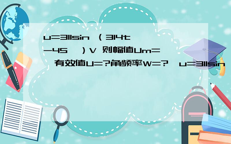 u=311sin （314t-45°）V 则幅值Um= ,有效值U=?角频率W=?,u=311sin （314t-45°）V 则幅值Um= ,有效值U=?角频率W=?,频率f=?,周期T=?初期￠=?