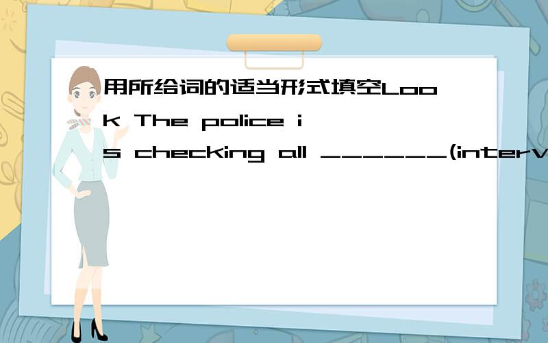 用所给词的适当形式填空Look The police is checking all ______(interview) cards.--Where _____ you _______(be)?------I'm looking for you all the time.最好说明理由