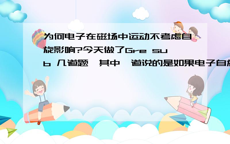 为何电子在磁场中运动不考虑自旋影响?今天做了Gre sub 几道题,其中一道说的是如果电子自旋不存在,以下什么现象不会改变,答案是deflection of a moving electron by a uniform magnetic field. 为何是这样?st