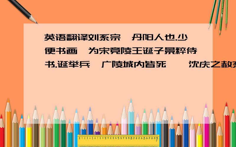 英语翻译刘系宗,丹阳人也.少便书画,为宋竟陵王诞子景粹侍书.诞举兵,广陵城内皆死,敕沈庆之赦系宗,以为东宫侍书.泰始中,为主书,以寒官累至勋品.元徽初,为奉朝请,兼中书通事舍人、员外郎