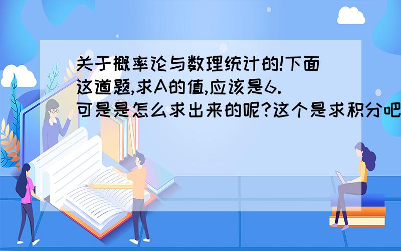 关于概率论与数理统计的!下面这道题,求A的值,应该是6.可是是怎么求出来的呢?这个是求积分吧?就是导数的原函数是吗?怎么求呢?