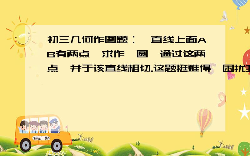 初三几何作图题：一直线上面AB有两点,求作一圆,通过这两点,并于该直线相切.这题挺难得,困扰我N年了