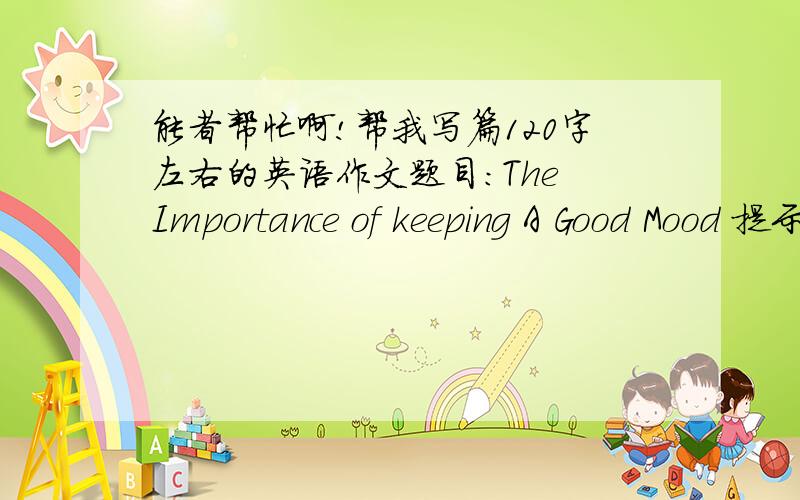 能者帮忙啊!帮我写篇120字左右的英语作文题目：The Importance of keeping A Good Mood 提示：1.人们每天生活在压力之下      2.所以说保持一个好的心情是十分重要的      3.我的观点和原因