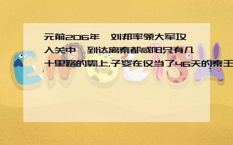 元前206年,刘邦率领大军攻入关中,到达离秦都咸阳只有几十里路的霸上.子婴在仅当了46天的秦王后,向刘邦投降.刘邦进咸阳后,本想住在豪华的王宫里,但他的心腹樊哙和张良告诫他别这样做,免