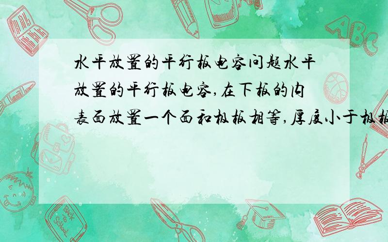 水平放置的平行板电容问题水平放置的平行板电容,在下板的内表面放置一个面和极板相等,厚度小于极板间距的陶瓷板,电容将增大?WHY?