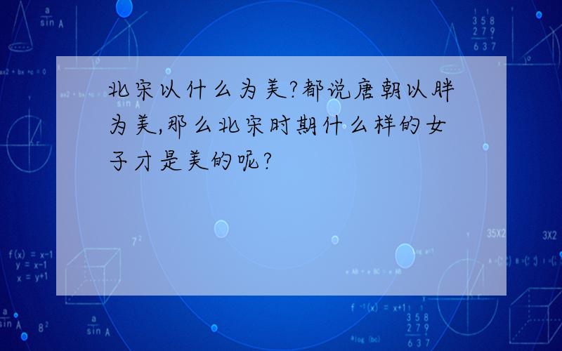 北宋以什么为美?都说唐朝以胖为美,那么北宋时期什么样的女子才是美的呢?