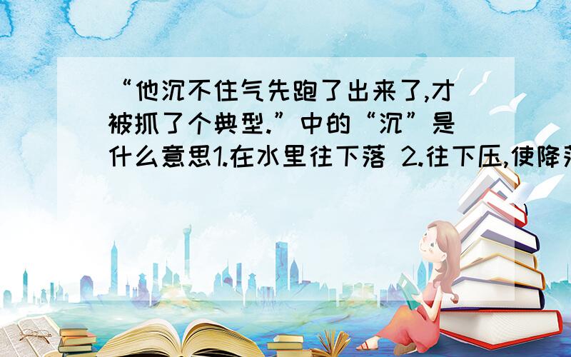 “他沉不住气先跑了出来了,才被抓了个典型.”中的“沉”是什么意思1.在水里往下落 2.往下压,使降落 3.分量重 4.（程度）深