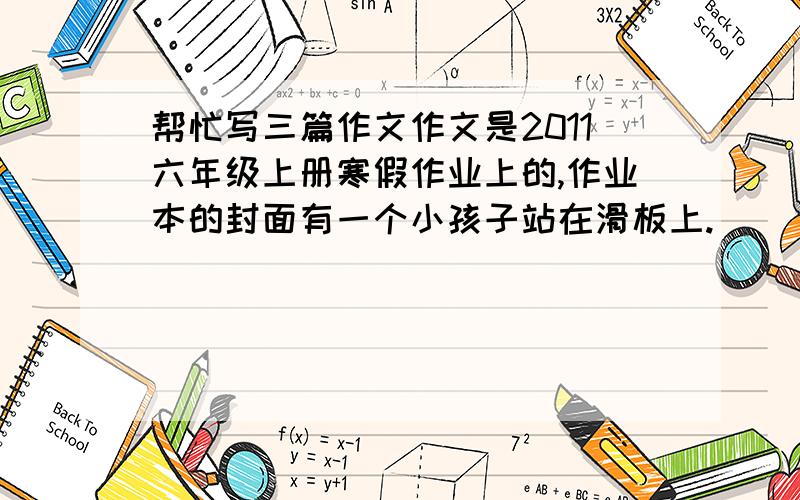 帮忙写三篇作文作文是2011六年级上册寒假作业上的,作业本的封面有一个小孩子站在滑板上.