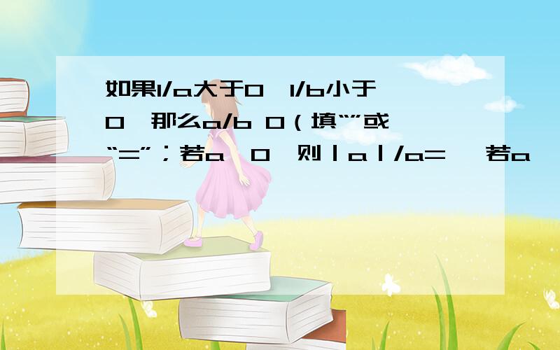 如果1/a大于0,1/b小于0,那么a/b 0（填“”或“=”；若a>0,则｜a｜/a= ,若a