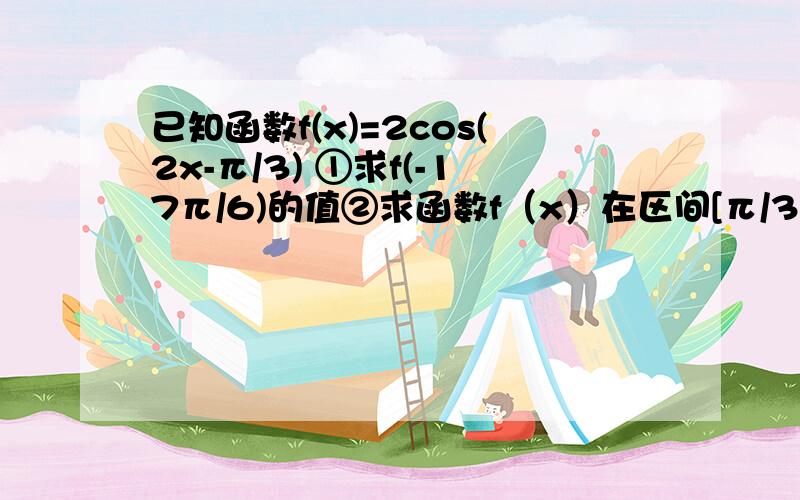 已知函数f(x)=2cos(2x-π/3) ①求f(-17π/6)的值②求函数f（x）在区间[π/3,π]上的值域③求函数f（x）在区间[0,π]上的单调递增区间