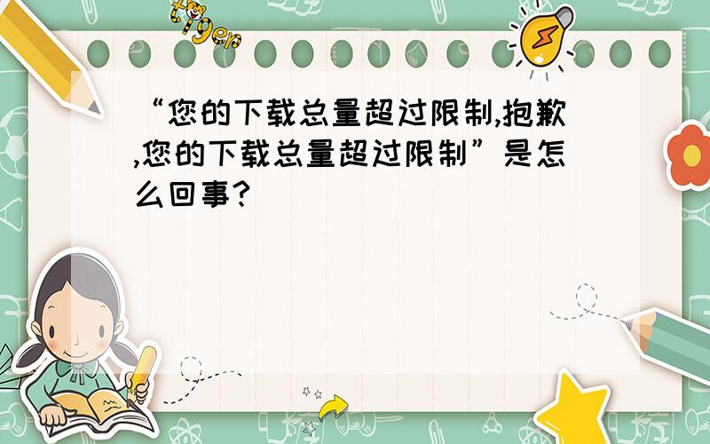 “您的下载总量超过限制,抱歉,您的下载总量超过限制”是怎么回事?