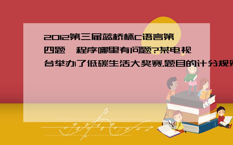 2012第三届蓝桥杯C语言第四题,程序哪里有问题?某电视台举办了低碳生活大奖赛.题目的计分规则相当奇怪：每位选手需要回答10个问题（其编号为1到10）,越后面越有难度.答对的,当前分数翻倍