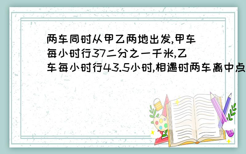 两车同时从甲乙两地出发,甲车每小时行37二分之一千米,乙车每小时行43.5小时,相遇时两车离中点12千米,两车开车几小时后相遇,甲乙两地相距多少千米