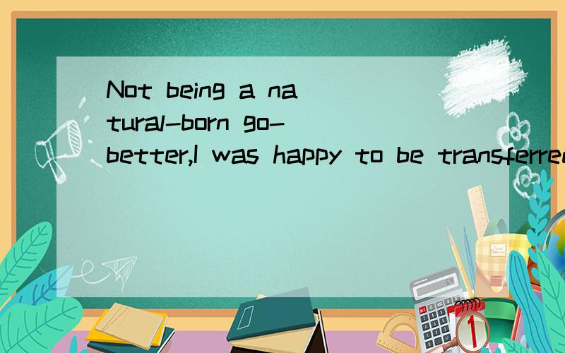 Not being a natural-born go-better,I was happy to be transferred from sales to the personnel department/我天生不是一个好活动的人,因此从销售部调到人事部,我感到很高兴./能帮我分析一下