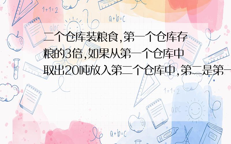 二个仓库装粮食,第一个仓库存粮的3倍,如果从第一个仓库中取出20吨放入第二个仓库中,第二是第一的2倍问每个仓库各原有多少粮食