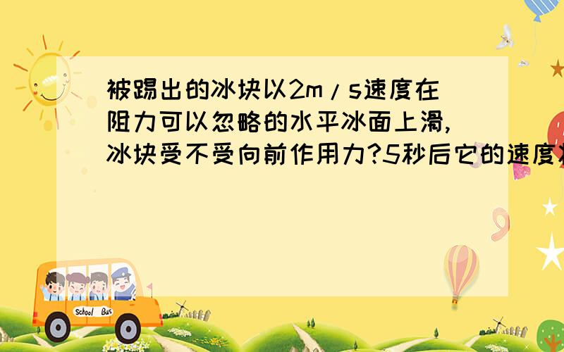 被踢出的冰块以2m/s速度在阻力可以忽略的水平冰面上滑,冰块受不受向前作用力?5秒后它的速度将是多大?踢出的冰块以2m/s的速度在阻力可以忽略的水平冰面上滑,冰块受不受向前作用力?5s后它