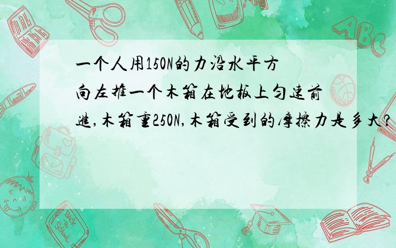 一个人用150N的力沿水平方向左推一个木箱在地板上匀速前进,木箱重250N,木箱受到的摩擦力是多大?方向是怎样己知:求:答:求一求呀...考试要用到