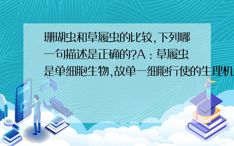 珊瑚虫和草履虫的比较,下列哪一句描述是正确的?A：草履虫是单细胞生物,故单一细胞行使的生理机能较珊瑚虫的一个细胞多.B：草履虫是单细胞生物,故细胞内的多种构造没有特定的功能.C：