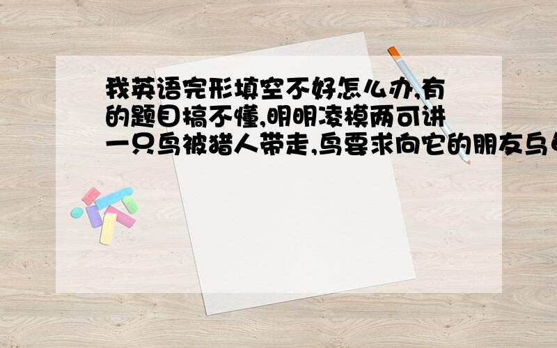 我英语完形填空不好怎么办,有的题目搞不懂,明明凌模两可讲一只鸟被猎人带走,鸟要求向它的朋友乌龟说再见,乌龟看到鸟被抓住很难受,he felt ( )when he saw the bird caught,我选了stressed,但正确答