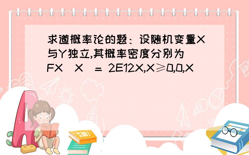 求道概率论的题：设随机变量X与Y独立,其概率密度分别为 FX(X)= 2E12X,X≥0,0,X