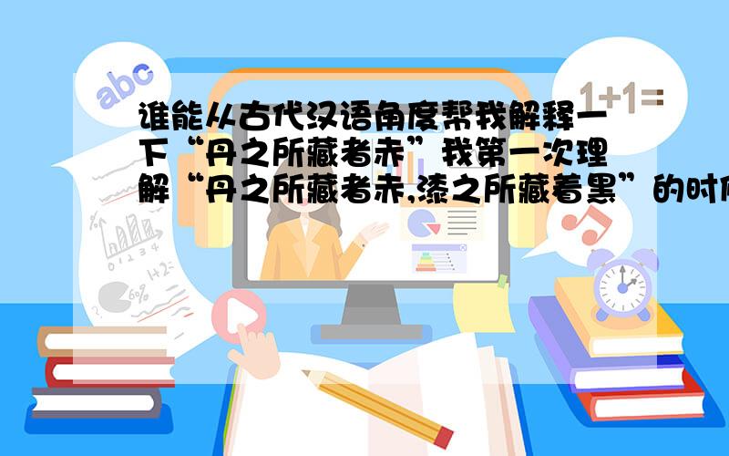 谁能从古代汉语角度帮我解释一下“丹之所藏者赤”我第一次理解“丹之所藏者赤,漆之所藏着黑”的时候,以为是装红色（染料）东西的容器或其他什么东西会变红,装漆的东西会变黑；和正