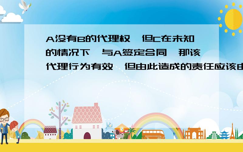 A没有B的代理权,但C在未知的情况下,与A签定合同,那该代理行为有效,但由此造成的责任应该由A承担,若B追认,则会如何处理?是否是AB都要承担连带责任呢?这里面的追认是指什么?