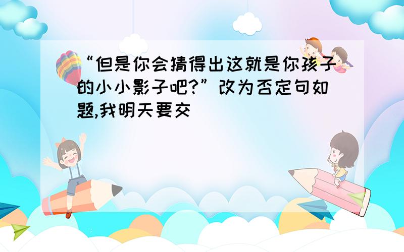 “但是你会猜得出这就是你孩子的小小影子吧?”改为否定句如题,我明天要交