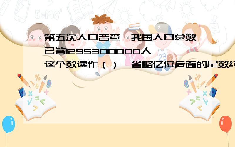 第五次人口普查,我国人口总数已答1295300000人,这个数读作（）,省略亿位后面的尾数约是（）