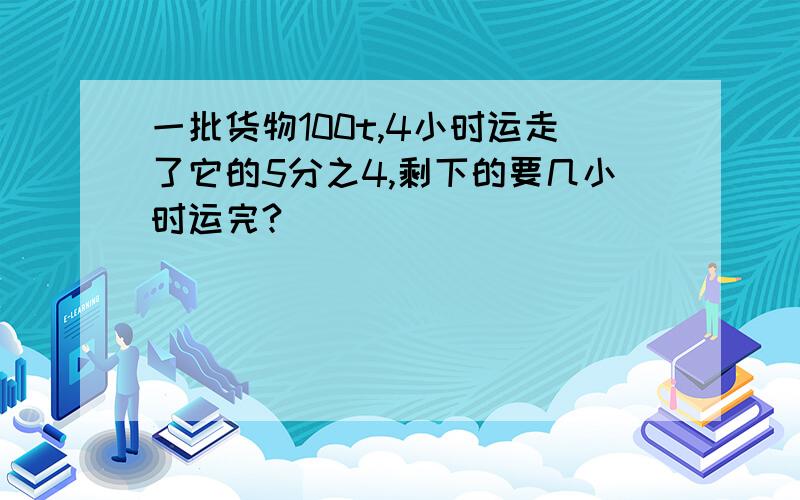 一批货物100t,4小时运走了它的5分之4,剩下的要几小时运完?