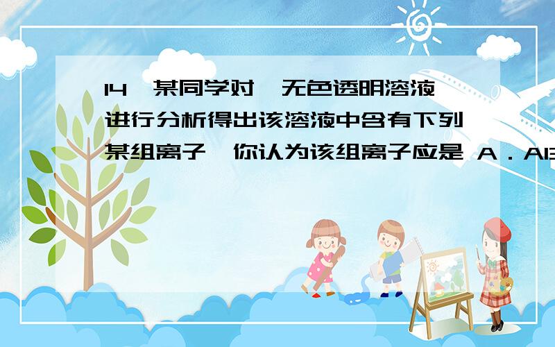 14、某同学对一无色透明溶液进行分析得出该溶液中含有下列某组离子,你认为该组离子应是 A．Al3+、NO3ˉ、K+、SO42ˉ B．Ca2+、H+、HCO3ˉ、Na+ C．OHˉ、CO32+、Cu2+、SO42ˉ D．Fe3+、Mg2+、NO3ˉ、Clˉ