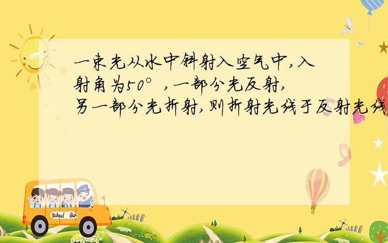 一束光从水中斜射入空气中,入射角为50°,一部分光反射,另一部分光折射,则折射光线于反射光线的夹角为 （ ） A小于50度 B50度与100度之间 C90度与140度之间 D小于80度