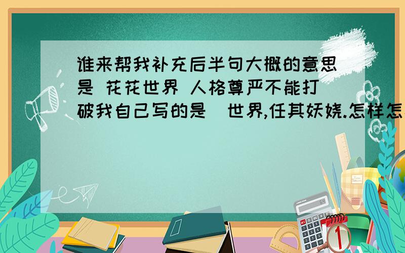 谁来帮我补充后半句大概的意思是 花花世界 人格尊严不能打破我自己写的是  世界,任其妖娆.怎样怎样.句式工整不低俗.前面一句也可以更改,谢谢.