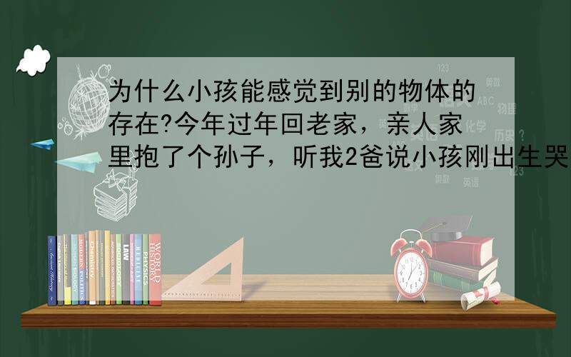 为什么小孩能感觉到别的物体的存在?今年过年回老家，亲人家里抱了个孙子，听我2爸说小孩刚出生哭的很厉害谁弄都不行，最后抱到爷爷家，正好爷爷家墙上有幅画，画的是个老虎那幅画