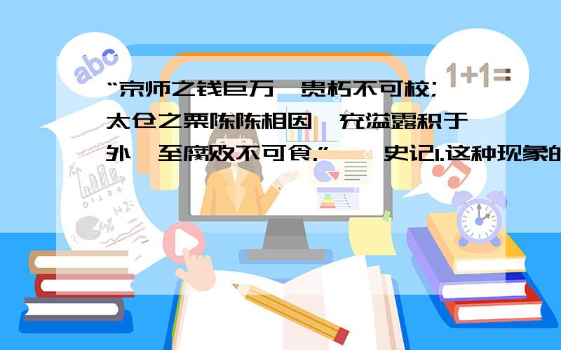 “京师之钱巨万,贵朽不可校;太仓之栗陈陈相因,充溢露积于外,至腐败不可食.”——史记1.这种现象的原因是什么?2.结合这种现象谈谈你的感受.