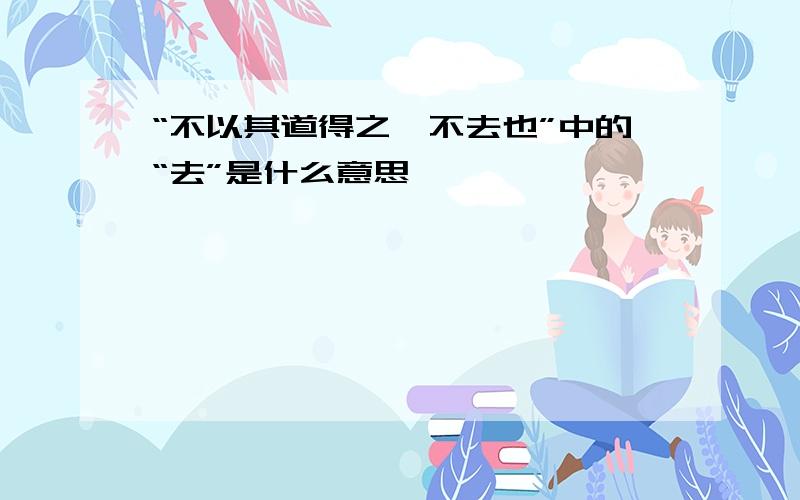 “不以其道得之,不去也”中的“去”是什么意思