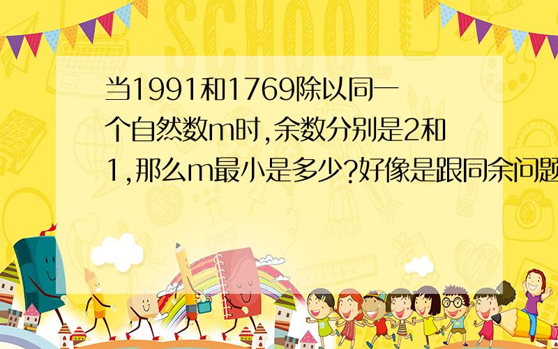 当1991和1769除以同一个自然数m时,余数分别是2和1,那么m最小是多少?好像是跟同余问题有关,