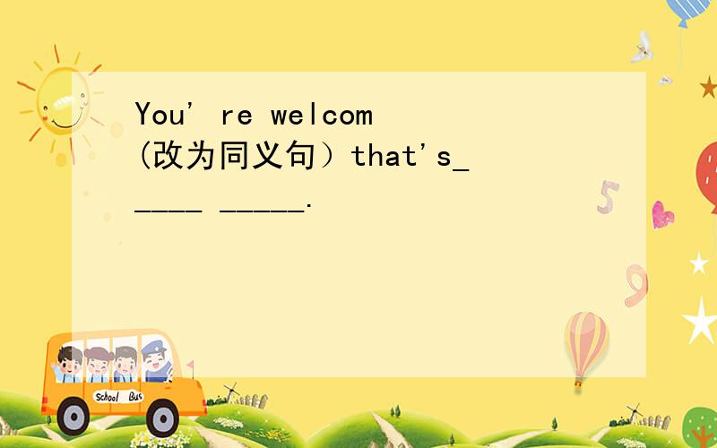 You' re welcom(改为同义句）that's_____ _____.